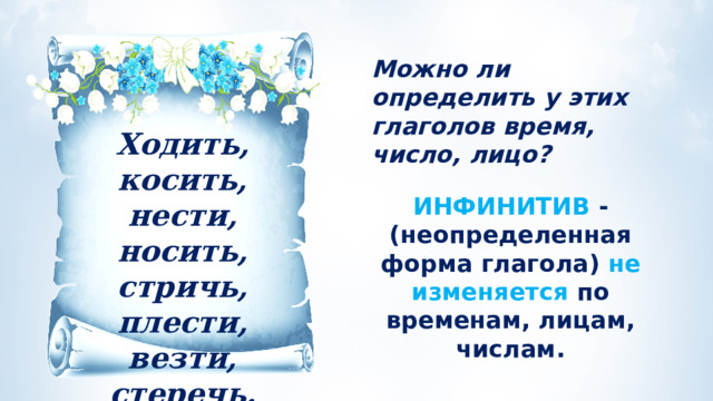 Можно ли определить у этих глаголов время, число, лицо? Ходить, косить, нести, носить, стричь, плести, везти, стеречь. ИНФИНИТИВ - (неопределенная форма глагола) не изменяется по временам, лицам, числам. 