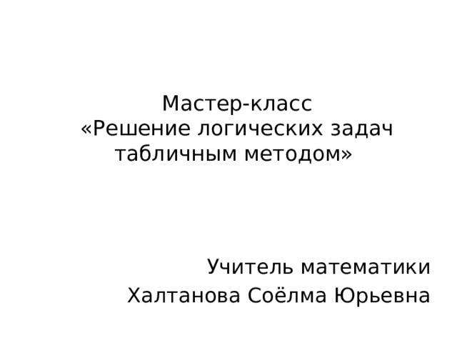   Мастер-класс  «Решение логических задач табличным методом»   Учитель математики Халтанова Соёлма Юрьевна 