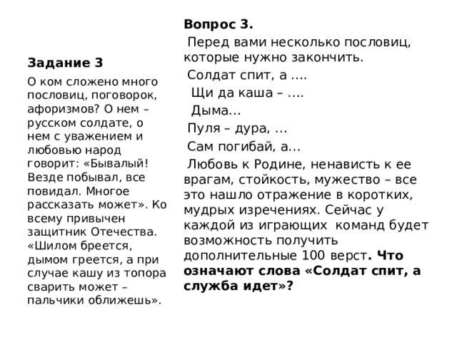 Задание 3 Вопрос 3.  Перед вами несколько пословиц, которые нужно закончить.  Солдат спит, а ….  Щи да каша – ….  Дыма…  Пуля – дура, …  Сам погибай, а…  Любовь к Родине, ненависть к ее врагам, стойкость, мужество – все это нашло отражение в коротких, мудрых изречениях. Сейчас у каждой из играющих команд будет возможность получить дополнительные 100 верст . Что  означают слова «Солдат спит, а служба идет»? О ком сложено много пословиц, поговорок, афоризмов? О нем – русском солдате, о нем с уважением и любовью народ говорит: «Бывалый! Везде побывал, все повидал. Многое рассказать может». Ко всему привычен защитник Отечества. «Шилом бреется, дымом греется, а при случае кашу из топора сварить может – пальчики оближешь». 