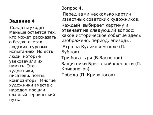 Задание 4 Вопрос 4 .  Перед вами несколько картин известных советских художников. Каждый выбирает картину и отвечает на следующий вопрос: какое историческое событие здесь изображено, период, эпизоды.  Утро на Куликовом поле (П. Бубнов) Три богатыря (В.Васнецов) Защитники Брестской крепости (П. Кривоногов) Победа (П. Кривоногов)  Солдаты уходят. Меньше остается тех, кто может рассказать о бедах, слезах людских, суровых испытаниях. Но есть люди, которые увековечили их память. Это – художники, писатели, поэты, композиторы. Многие художники вместе с народом прошли славный героический путь. 