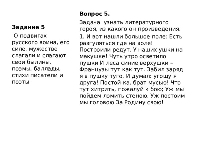 Задание 5 Вопрос 5.  Задача узнать литературного героя, из какого он произведения. 1. И вот нашли большое поле: Есть разгуляться где на воле! Построили редут. У наших ушки на макушке! Чуть утро осветило пушки И леса синие верхушки – Французы тут как тут. Забил заряд я в пушку туго, И думал: угощу я друга! Постой-ка, брат мусью! Что тут хитрить, пожалуй к бою; Уж мы пойдем ломить стеною, Уж постоим мы головою За Родину свою!  О подвигах русского воина, его силе, мужестве слагали и слагают свои былины, поэмы, баллады, стихи писатели и поэты . 