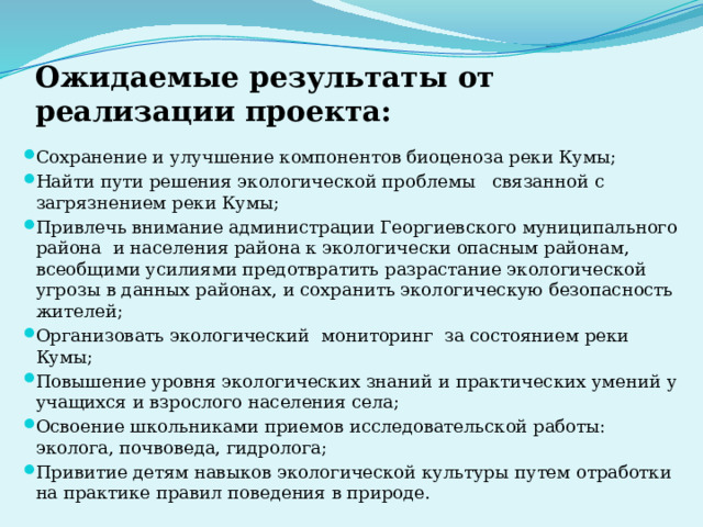 Ожидаемые результаты от реализации проекта:   Сохранение и улучшение компонентов биоценоза реки Кумы; Найти пути решения экологической проблемы связанной с загрязнением реки Кумы; Привлечь внимание администрации Георгиевского муниципального района и населения района к экологически опасным районам, всеобщими усилиями предотвратить разрастание экологической угрозы в данных районах, и сохранить экологическую безопасность жителей; Организовать экологический мониторинг за состоянием реки Кумы; Повышение уровня экологических знаний и практических умений у учащихся и взрослого населения села; Освоение школьниками приемов ис­следовательской работы: эколога, почво­веда, гидролога; Привитие детям навыков экологиче­ской культуры путем отработки на практике правил поведения в природе. 