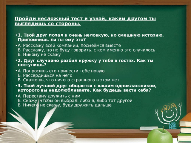  Пройди несложный тест и узнай, каким другом ты выглядишь со стороны.   1. Твой друг попал в очень неловкую, но смешную историю. Припомнишь ли ты ему это? А. Расскажу всей компании, посмеёмся вместе  Б. Расскажу, но не буду говорить, с кем именно это случилось  В. Никому не скажу 2. Друг случайно разбил кружку у тебя в гостях. Как ты поступишь? А. Попросишь его принести тебе новую  Б. Рассердишься на него  В. Скажешь, что ничего страшного в этом нет 3. Твой лучший друг общается с вашим одноклассником, которого вы недолюбливаете. Как будешь вести себя? А. Перестану дружить с ним  Б. Скажу, чтобы он выбрал: либо я, либо тот другой  В. Ничего не скажу, буду дружить дальше 