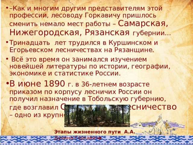 – Как и многим другим представителям этой профессии, лесоводу Горкавичу пришлось сменить немало мест работы – Самарская, Нижегородская, Рязанская губернии… Тринадцать лет трудился в Куршинском и Егорьевском лесничествах на Рязанщине.  Всё это время он занимался изучением новейшей литературы по истории, географии, экономике и статистике России. В июне 1890 г. в 36-летнем возрасте приказом по корпусу лесничих России он получил назначение в Тобольскую губернию, где возглавил Самаровское лесничество – одно из крупнейших в стране. Этапы жизненного пути А.А. Дунина-Горкавич а 