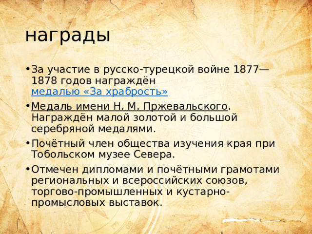 награды За участие в русско-турецкой войне 1877—1878 годов награждён  медалью «За храбрость» Медаль имени Н. М. Пржевальского . Награждён малой золотой и большой серебряной медалями. Почётный член общества изучения края при Тобольском музее Севера. Отмечен дипломами и почётными грамотами региональных и всероссийских союзов, торгово-промышленных и кустарно-промысловых выставок. 