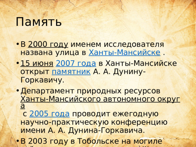 Память В  2000 году  именем исследователя названа улица в  Ханты-Мансийске  . 15 июня   2007 года  в Ханты-Мансийске открыт  памятник  А. А. Дунину-Горкавичу. Департамент природных ресурсов  Ханты-Мансийского автономного округа  с  2005 года  проводит ежегодную научно-практическую конференцию имени А. А. Дунина-Горкавича. В 2003 году в Тобольске на могиле учёного установлен  памятник [1] . 