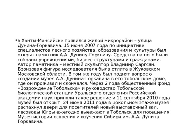 в Ханты-Мансийске появился жилой микрорайон – улица Дунина-Горкавича. 15 июня 2007 года по инициативе специалистов лесного хозяйства, образования и культуры был открыт памятник А.А. Дунину-Горквичу. Средства на него были собраны учреждениями, бизнес-структурами и гражданами. Автор памятника – местный скульптор Владимир Саргсян. Бронзовая фигура исследователя была отлита в Жуковском Московской области. В том же году был поднят вопрос о создании музея А.А. Дунина-Горкавича в его тобольском доме, где он проживал и скончался. Через 2 года общественный фонд «Возрождение Тобольска» и руководство Тобольской биологической станции Уральского отделения Российской академии наук приняли такое решение и 11 сентября 2010 года музей был открыт. 24 июня 2011 года в цокольном этаже музея распахнул двери для посетителей новый выставочный зал. лесоводы Югры ежегодно выезжают в Тобольск для посещения Музея истории освоения и изучения Сибири им. А.А. Дунина-Горкавича.  