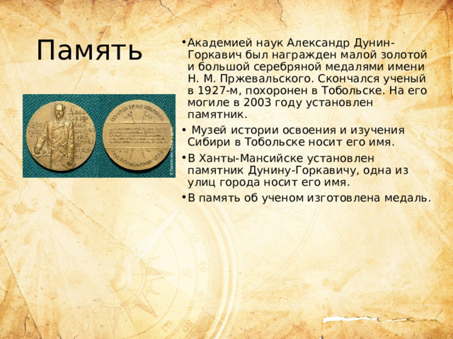 Память Академией наук Александр Дунин-Горкавич был награжден малой золотой и большой серебряной медалями имени Н. М. Пржевальского. Скончался ученый в 1927-м, похоронен в Тобольске. На его могиле в 2003 году установлен памятник.  Музей истории освоения и изучения Сибири в Тобольске носит его имя. В Ханты-Мансийске установлен памятник Дунину-Горкавичу, одна из улиц города носит его имя. В память об ученом изготовлена медаль.    
