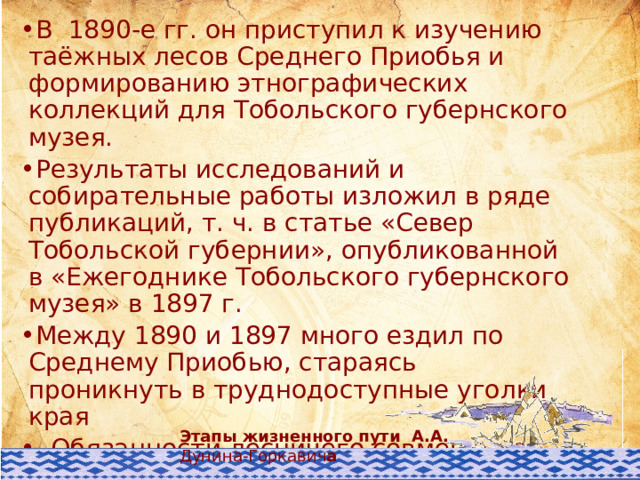 В 1890-е гг. он приступил к изучению таёжных лесов Среднего Приобья и формированию этнографических коллекций для Тобольского губернского музея. Результаты исследований и собирательные работы изложил в ряде публикаций, т. ч. в статье «Север Тобольской губернии», опубликованной в «Ежегоднике Тобольского губернского музея» в 1897 г. Между 1890 и 1897 много ездил по Среднему Приобью, стараясь проникнуть в труднодоступные уголки края . Обязанности лесничего совмещал с комплексными исследованиями, проводил топосъемку, собирал коллекцию орудий труда и предметов быта коренных народов. Активно занимался агрономическим делом – внедрял огородничество на широте Сургута и Берёзова. Этапы жизненного пути А.А. Дунина-Горкавич а 