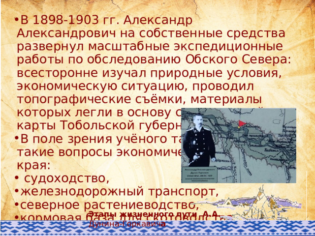 В 1898-1903 гг. Александр Александрович на собственные средства развернул масштабные экспедиционные работы по обследованию Обского Севера: всесторонне изучал природные условия, экономическую ситуацию, проводил топографические съёмки, материалы которых легли в основу составленной им карты Тобольской губернии. В поле зрения учёного также оказались такие вопросы экономического развития края:  судоходство, железнодорожный транспорт, северное растениеводство, кормовая база для скотоводства, оленеводство, звериный и рыбный промыслы. Этапы жизненного пути А.А. Дунина-Горкавич а 