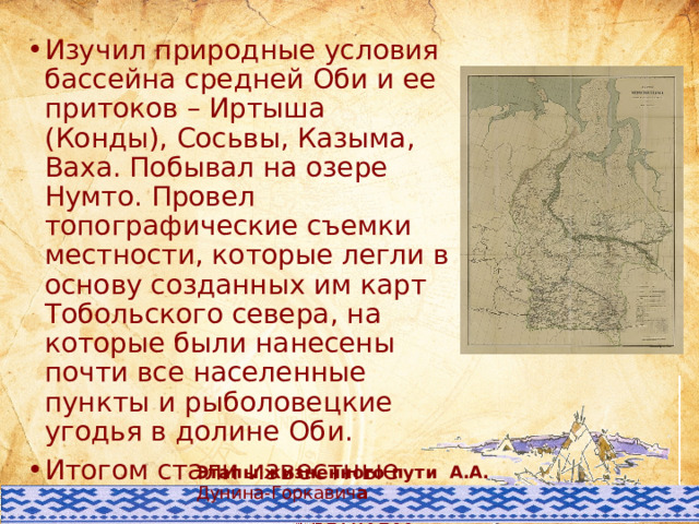 Изучил природные условия бассейна средней Оби и ее притоков – Иртыша (Конды), Сосьвы, Казыма, Ваха. Побывал на озере Нумто. Провел топографические съемки местности, которые легли в основу созданных им карт Тобольского севера, на которые были нанесены почти все населенные пункты и рыболовецкие угодья в долине Оби. Итогом стали известные карты Тобольского Севера с подробным нанесением почти всех населённых пунктов и рыболовных угодий региона. Этими картами пользуются до сих пор. Этапы жизненного пути А.А. Дунина-Горкавич а 