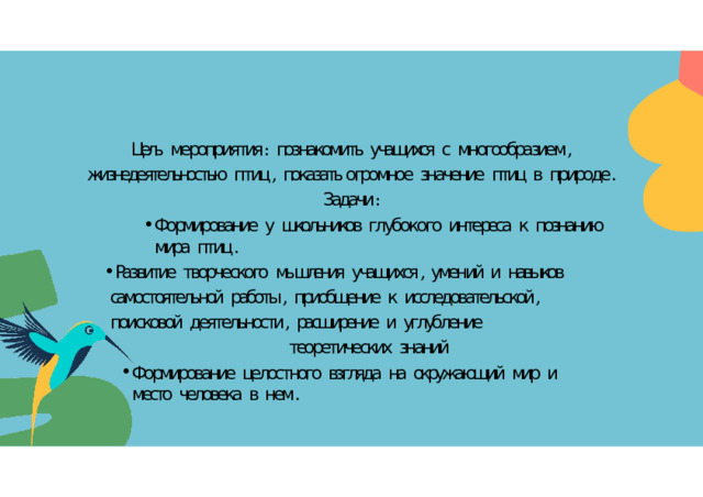 Цель  мероприятия :  познакомить  учащихся  с  многообразием ,  жизнедеятельностью  птиц ,  показать огромное  значение  птиц  в  природе . Задачи : Формирование  у  школьников  глубокого  интереса  к  познанию  мира  птиц . Развитие  творческого  мышления  учащихся ,  умений  и  навыков  самостоятельной  работы ,  приобщение  к  исследовательской ,  поисковой  деятельности ,  расширение  и  углубление теоретических  знаний Формирование  целостного  взгляда  на  окружающий  мир  и  место  человека  в  нем . Формирование  целостного  взгляда  на  окружающий  мир  и  место  человека  в  нем . 