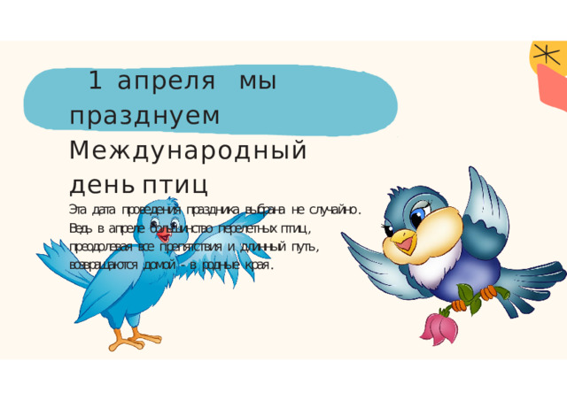 1  апреля  мы  празднуем Международный  день  птиц  Эта  дата  проведения  праздника  выбрана  не  случайно .  Ведь  в  апреле  большинство  перелетных птиц ,  преодолевая  все  препятствия  и  длинный  путь ,  возвращаются  домой  -  в  родные  края . 