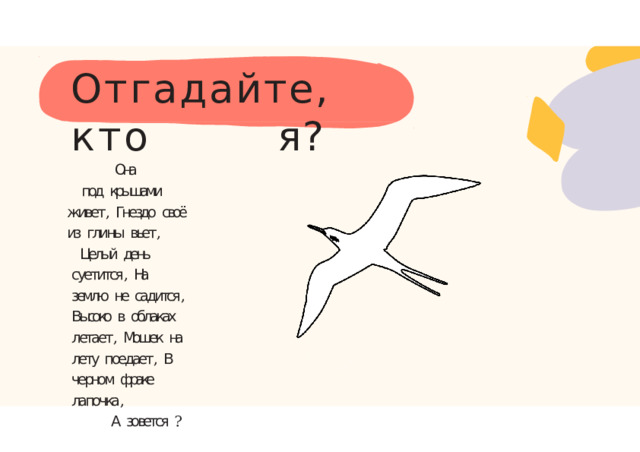 Отгадайте,  кто  я? Она под  крышами  живет ,  Гнездо  своё  из  глины  вьет , Целый  день  суетится ,  На  землю  не  садится ,  Высоко  в  облаках  летает ,  Мошек  на  лету  поедает ,  В  черном  фраке  лапочка , А  зовется  ? 