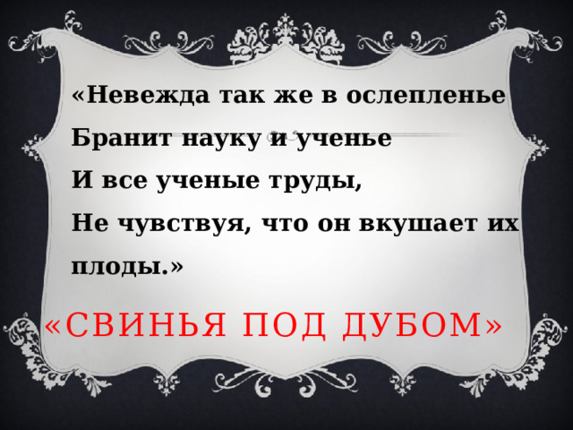 «Невежда так же в ослепленье  Бранит науку и ученье  И все ученые труды,  Не чувствуя, что он вкушает их плоды.» «Свинья под дубом» 