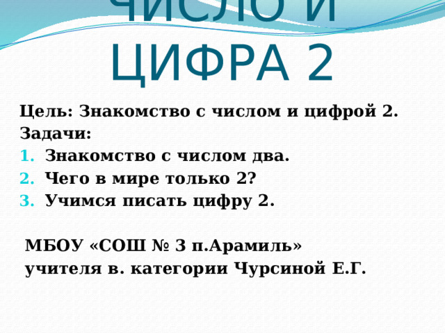 ЧИСЛО И ЦИФРА 2  Цель: Знакомство с числом и цифрой 2. Задачи: Знакомство с числом два. Чего в мире только 2? Учимся писать цифру 2.   МБОУ «СОШ № 3 п.Арамиль»  учителя в. категории Чурсиной Е.Г. 