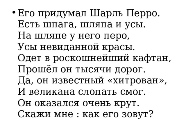 Его придумал Шарль Перро.  Есть шпага, шляпа и усы.  На шляпе у него перо,  Усы невиданной красы.  Одет в роскошнейший кафтан,  Прошёл он тысячи дорог.  Да, он известный «хитрован»,  И великана слопать смог.  Он оказался очень крут.  Скажи мне : как его зовут? 