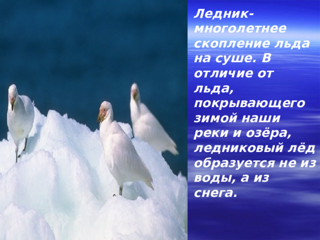 Ледник- многолетнее скопление льда на суше. В отличие от льда, покрывающего зимой наши реки и озёра, ледниковый лёд образуется не из воды, а из снега. 