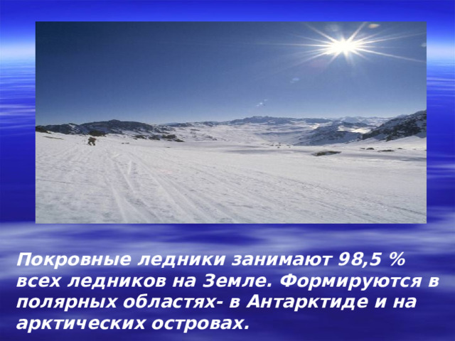 Покровные ледники занимают 98,5 % всех ледников на Земле. Формируются в полярных областях- в Антарктиде и на арктических островах. 