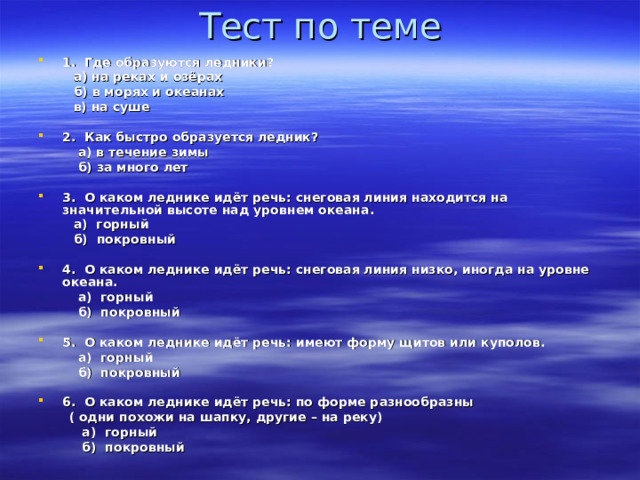 Тест по теме 1. Где образуются ледники?  а) на реках и озёрах  б) в морях и океанах  в) на суше  2. Как быстро образуется ледник?  а) в течение зимы  б) за много лет  3. О каком леднике идёт речь: снеговая линия находится на значительной высоте над уровнем океана.  а) горный  б) покровный  4. О каком леднике идёт речь: снеговая линия низко, иногда на уровне океана.  а) горный  б) покровный  5. О каком леднике идёт речь: имеют форму щитов или куполов.  а) горный  б) покровный  6. О каком леднике идёт речь: по форме разнообразны  ( одни похожи на шапку, другие – на реку)  а) горный  б) покровный    