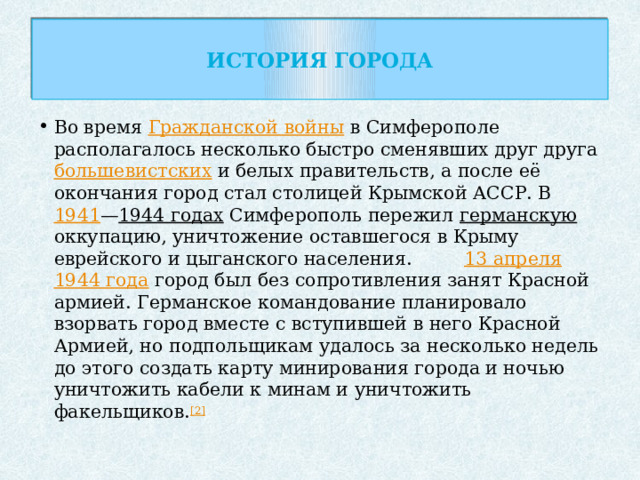 История города   Во время Гражданской войны в Симферополе располагалось несколько быстро сменявших друг друга большевистских и белых правительств, а после её окончания город стал столицей Крымской АССР. В 1941 — 1944 годах Симферополь пережил германскую оккупацию, уничтожение оставшегося в Крыму еврейского и цыганского населения. 13 апреля  1944 года город был без сопротивления занят Красной армией. Германское командование планировало взорвать город вместе с вступившей в него Красной Армией, но подпольщикам удалось за несколько недель до этого создать карту минирования города и ночью уничтожить кабели к минам и уничтожить факельщиков. [2] 
