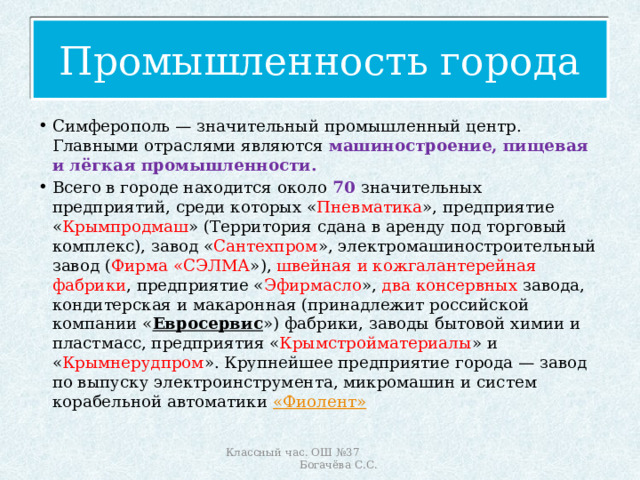 Промышленность города Симферополь — значительный промышленный центр. Главными отраслями являются машиностроение, пищевая и лёгкая промышленности.  Всего в городе находится около 70  значительных предприятий, среди которых « Пневматика », предприятие « Крымпродмаш » (Территория сдана в аренду под торговый комплекс), завод « Сантехпром », электромашиностроительный завод ( Фирма «СЭЛМА »), швейная и кожгалантерейная фабрики , предприятие « Эфирмасло », два консервных завода, кондитерская и макаронная (принадлежит российской компании « Евросервис ») фабрики, заводы бытовой химии и пластмасс, предприятия « Крымстройматериалы » и « Крымнерудпром ». Крупнейшее предприятие города — завод по выпуску электроинструмента, микромашин и систем корабельной автоматики « Фиолент » Классный час. ОШ №37 Богачёва С.С. 