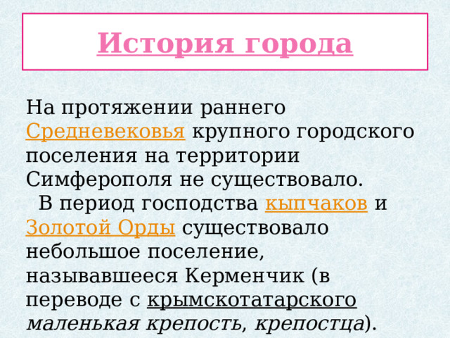 История города На протяжении раннего Средневековья крупного городского поселения на территории Симферополя не существовало.  В период господства кыпчаков и Золотой Орды существовало небольшое поселение, называвшееся Керменчик (в переводе с крымскотатарского  маленькая крепость , крепостца ). 