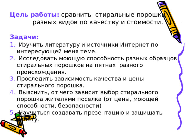 Цель работы: сравнить стиральные порошки разных видов по качеству и стоимости.  Задачи:  Изучить литературу и источники Интернет по интересующей меня теме.  Исследовать моющую способность разных образцов стиральных порошков на пятнах разного происхождения. Проследить зависимость качества и цены стирального порошка.  Выяснить, от чего зависит выбор стирального порошка жителями поселка (от цены, моющей способности, безопасности)  Научиться создавать презентацию и защищать работу. 