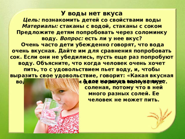 У воды нет вкуса Цель: познакомить детей со свойствами воды Материалы: стаканы с водой, стаканы с соком Предложите детям попробовать через соломинку воду. Вопрос: есть ли у нее вкус?   Очень часто дети убежденно говорят, что вода очень вкусная. Дай­те им для сравнения попробовать сок. Если они не убеди­лись, пусть еще раз попробуют воду. Объясните, что когда человек очень хочет пить, то с удовольствием пьет воду, и, чтобы выразить свое удо­вольствие, говорит: «Какая вкусная вода!», хотя на самом деле ее вкуса не чувствует. А вот морская вода на вкус соленая, потому что в ней много разных солей. Ее человек не может пить. 