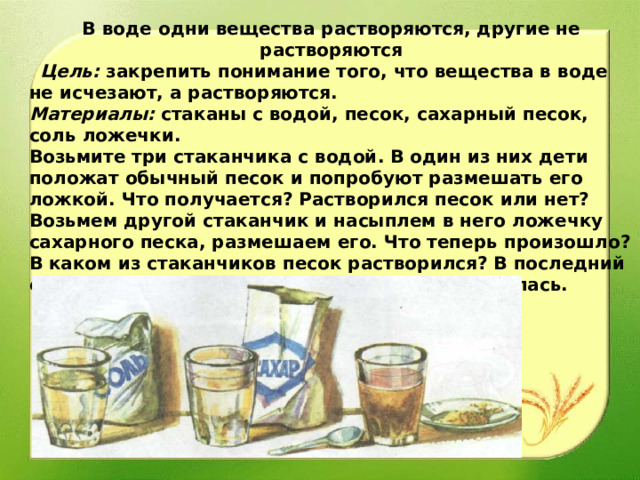 В воде одни вещества растворяются, другие не растворяются    Цель: закрепить понимание того, что вещества в воде не исчезают, а растворяются. Материалы: стаканы с водой, песок, сахарный песок, соль ложечки. Возьмите три стаканчика с водой. В один из них дети положат обычный песок и попробуют размешать его ложкой. Что получается? Растворился песок или нет? Возьмем другой стаканчик и насыплем в него ложечку сахарного песка, размешаем его. Что теперь произошло? В каком из стаканчиков песок растворился? В последний отправим соль, размешаем она тоже растворилась. 