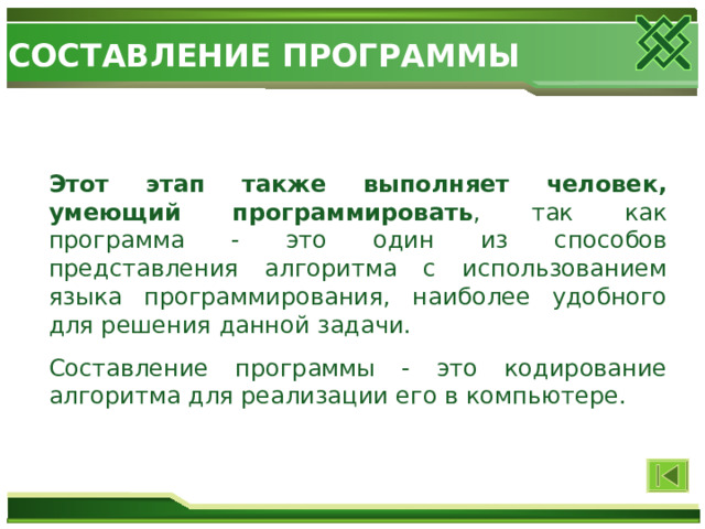СОСТАВЛЕНИЕ ПРОГРАММЫ Этот этап также выполняет человек, умеющий программировать , так как программа - это один из способов представления алгоритма с использованием языка программирования, наиболее удобного для решения данной задачи. Составление программы - это кодирование алгоритма для реализации его в компьютере. 