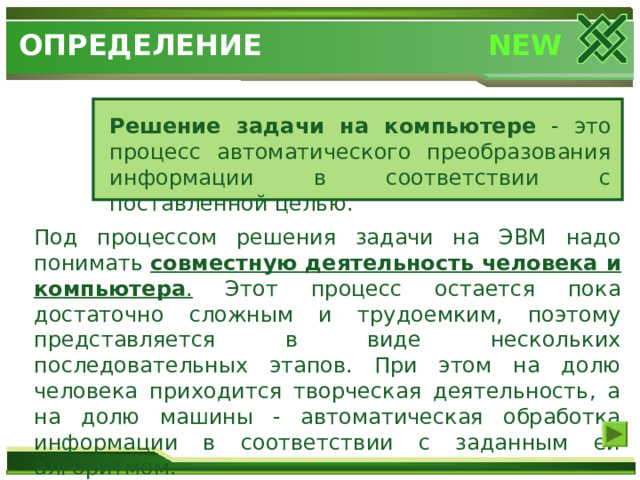 NEW ОПРЕДЕЛЕНИЕ Решение задачи на компьютере - это процесс автоматического преобразования информации в соответствии с поставленной целью. Под процессом решения задачи на ЭВМ надо понимать совместную  деятельность человека и компьютера . Этот процесс остается пока достаточно сложным и трудоемким, поэтому представляется в виде нескольких последовательных этапов. При этом на долю человека приходится творческая деятельность, а на долю машины - автоматическая обработка информации в соответствии с заданным ей алгоритмом. 