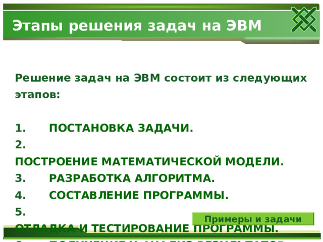 Этапы решения задач на ЭВМ Решение задач на ЭВМ состоит из следующих этапов:  1.      ПОСТАНОВКА ЗАДАЧИ. 2.      ПОСТРОЕНИЕ МАТЕМАТИЧЕСКОЙ МОДЕЛИ. 3.      РАЗРАБОТКА АЛГОРИТМА. 4.      СОСТАВЛЕНИЕ ПРОГРАММЫ. 5.      ОТЛАДКА И ТЕСТИРОВАНИЕ ПРОГРАММЫ. 6.      ПОЛУЧЕНИЕ И АНАЛИЗ РЕЗУЛЬТАТОВ. Примеры и задачи 
