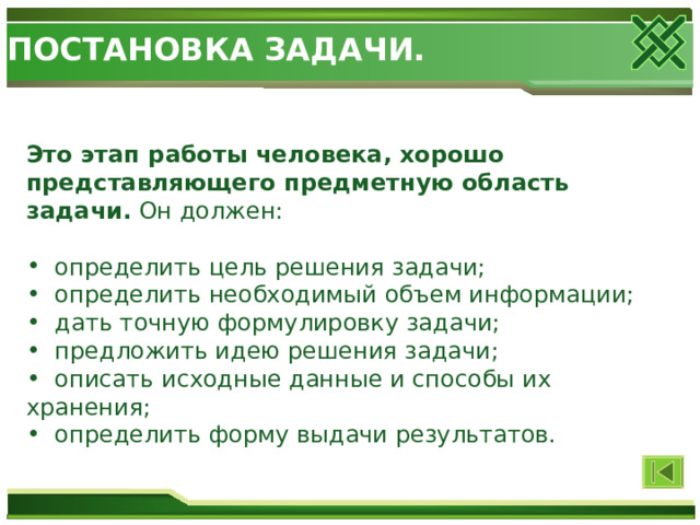 ПОСТАНОВКА ЗАДАЧИ. Это этап работы человека, хорошо представляющего предметную область задачи. Он должен:  определить цель решения задачи;  определить необходимый объем информации;  дать точную формулировку задачи;  предложить идею решения задачи;  описать исходные данные и способы их хранения;  определить форму выдачи результатов. 