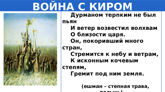 В степи дул ветер, но емшан Дурманом терпким не был пьян И ветер возвестил волхвам О близости царя. Он, покоривший много стран, Стремится к небу и ветрам, К исконным кочевым степям, Гремит под ним земля.  (ешман – степная трава, полынь)    ВОЙНА С КИРОМ 