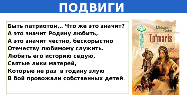 ПОДВИГИ Быть патриотом… Что же это значит? А это значит Родину любить, А это значит честно, бескорыстно Отечеству любимому служить. Любить его историю седую, Святые лики матерей, Которые не раз в годину злую В бой провожали собственных детей . 