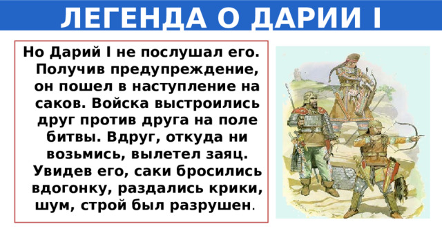 ЛЕГЕНДА О ДАРИИ I Но Дарий I не послушал его. Получив предупреждение, он пошел в наступление на саков. Войска выстроились друг против друга на поле битвы. Вдруг, откуда ни возьмись, вылетел заяц. Увидев его, саки бросились вдогонку, раздались крики, шум, строй был разрушен . 