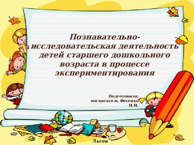   Познавательно-исследовательская деятельность детей старшего дошкольного возраста в процессе экспериментирования Подготовила: воспитатель Фесенко И.И.  Льгов 