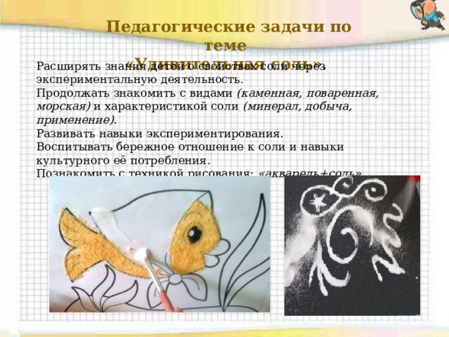  Педагогические задачи по теме «Удивительная соль». Расширять знания детей о свойствах соли через экспериментальную деятельность. Продолжать знакомить с видами  (каменная, поваренная, морская)  и характеристикой соли  (минерал, добыча, применение) . Развивать навыки экспериментирования. Воспитывать бережное отношение к соли и навыки культурного её потребления. Познакомить с техникой рисования:  «акварель+соль» . 