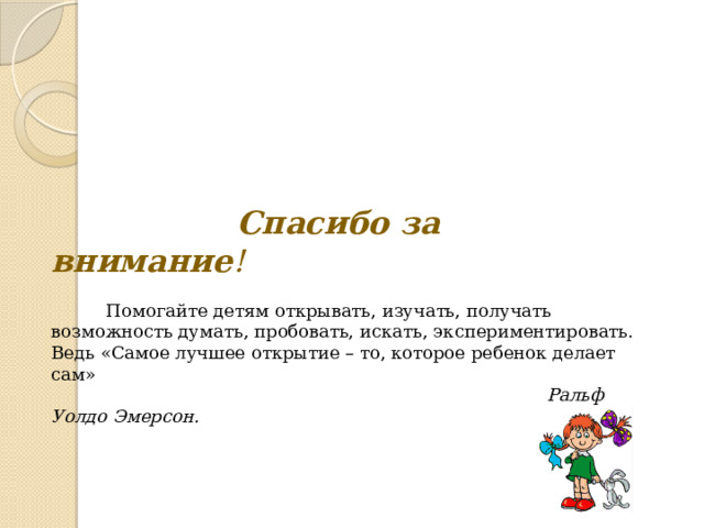    Спасибо за внимание !     Помогайте детям открывать, изучать, получать возможность думать, пробовать, искать, экспериментировать. Ведь  «Самое лучшее открытие – то, которое ребенок делает сам»   Ральф Уолдо Эмерсон. 