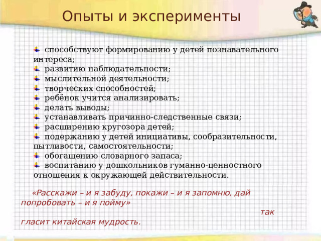 Опыты и эксперименты   способствуют формированию у детей познавательного интереса;  развитию наблюдательности;  мыслительной деятельности;  творческих способностей;  ребёнок учится анализировать;  делать выводы;  устанавливать причинно-следственные связи;  расширению кругозора детей;  подержанию у детей инициативы, сообразительности, пытливости, самостоятельности;  обогащению словарного запаса;  воспитанию у дошкольников гуманно-ценностного отношения к окружающей действительности.  «Расскажи – и я забуду, покажи – и я запомню, дай попробовать – и я пойму»  так гласит китайская мудрость. 