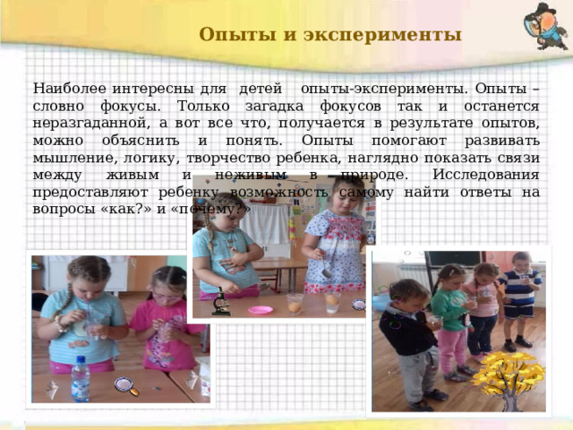  Опыты и эксперименты Наиболее интересны для детей опыты-эксперименты. Опыты – словно фокусы. Только загадка фокусов так и останется неразгаданной, а вот все что, получается в результате опытов, можно объяснить и понять. Опыты помогают развивать мышление, логику, творчество ребенка, наглядно показать связи между живым и неживым в природе. Исследования предоставляют ребенку возможность самому найти ответы на вопросы «как?» и «почему?» 