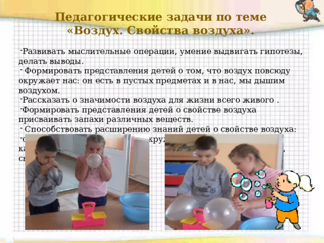  Педагогические задачи по теме «Воздух. Свойства воздуха». Развивать мыслительные операции, умение выдвигать гипотезы, делать выводы.  Формировать представления детей о том, что воздух повсюду окружает нас: он есть в пустых предметах и в нас, мы дышим воздухом. Рассказать о значимости воздуха для жизни всего живого . Формировать представления детей о свойстве воздуха присваивать запахи различных веществ.  Способствовать расширению знаний детей о свойстве воздуха: сила, давление; что воздух окружает нас со всех сторон: на каждый предмет он давит сверху, снизу, с боков. 