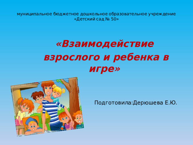 муниципальное бюджетное дошкольное образовательное учреждение  «Детский сад № 50»      «Взаимодействие  взрослого и ребенка в игре» Подготовила:Дерюшева Е.Ю. 
