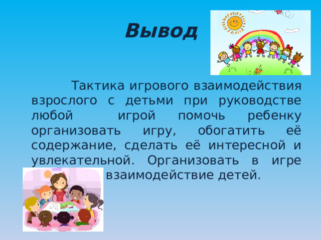 Вывод  Тактика игрового взаимодействия взрослого с детьми при руководстве любой игрой помочь ребенку организовать игру, обогатить её содержание, сделать её интересной и увлекательной. Организовать в игре общение и взаимодействие детей. 
