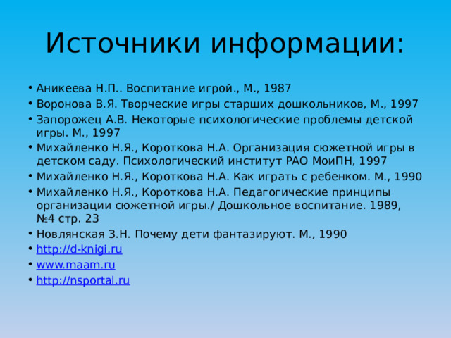 Источники информации: Аникеева Н.П.. Воспитание игрой., М., 1987 Воронова В.Я. Творческие игры старших дошкольников, М., 1997 Запорожец А.В. Некоторые психологические проблемы детской игры. М., 1997 Михайленко Н.Я., Короткова Н.А. Организация сюжетной игры в детском саду. Психологический институт РАО МоиПН, 1997 Михайленко Н.Я., Короткова Н.А. Как играть с ребенком. М., 1990 Михайленко Н.Я., Короткова Н.А. Педагогические принципы организации сюжетной игры./ Дошкольное воспитание. 1989, №4 стр. 23 Новлянская З.Н. Почему дети фантазируют. М., 1990 http://d-knigi.ru www.maam.ru http://nsportal.ru 