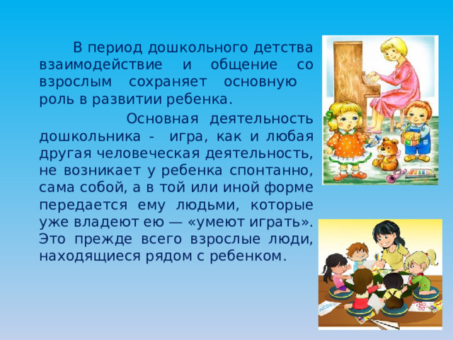  В период дошкольного детства взаимодействие и общение со взрослым сохраняет основную роль в развитии ребенка.  Основная деятельность дошкольника - игра, как и любая другая человеческая деятельность, не возникает у ребенка спонтанно, сама собой, а в той или иной форме передается ему людьми, которые уже владеют ею — «умеют играть». Это прежде всего взрослые люди, находящиеся рядом с ребенком. 