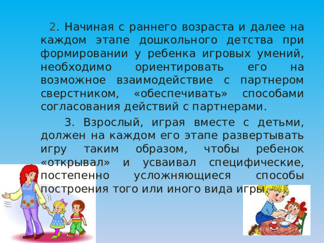  2 . Начиная с раннего возраста и далее на каждом этапе дошкольного детства при формировании у ребенка игровых умений, необходимо ориентировать его на возможное взаимодействие с партнером сверстником, «обеспечивать» способами согласования действий с партнерами.  3. Взрослый, играя вместе с детьми, должен на каждом его этапе развертывать игру таким образом, чтобы ребенок «открывал» и усваивал специфические, постепенно усложняющиеся способы построения того или иного вида игры. 