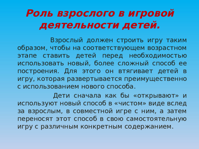 Роль взрослого в игровой деятельности детей.  Взрослый должен строить игру таким образом, чтобы на соответствующем возрастном этапе ставить детей перед необходимостью использовать новый, более сложный способ ее построения. Для этого он втягивает детей в игру, которая развертывается преимущественно с использованием нового способа.  Дети сначала как бы «открывают» и используют новый способ в «чистом» виде вслед за взрослым, в совместной игре с ним, а затем переносят этот способ в свою самостоятельную игру с различным конкретным содержанием. 