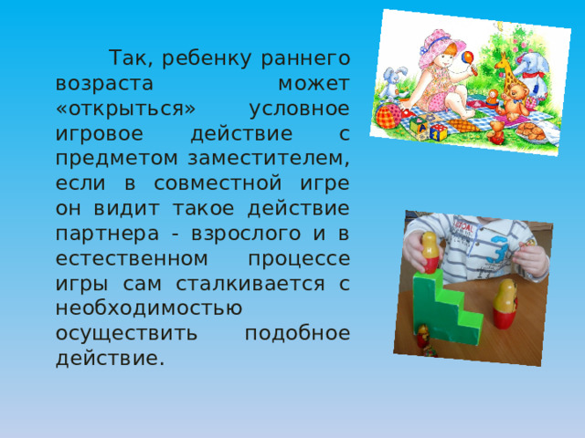  Так, ребенку раннего возраста может «открыться» условное игровое действие с предметом заместителем, если в совместной игре он видит такое действие партнера - взрослого и в естественном процессе игры сам сталкивается с необходимостью осуществить подобное действие. 